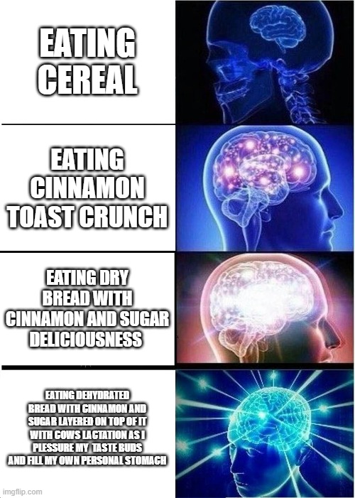 Expanding Brain | EATING CEREAL; EATING CINNAMON TOAST CRUNCH; EATING DRY BREAD WITH CINNAMON AND SUGAR DELICIOUSNESS; EATING DEHYDRATED BREAD WITH CINNAMON AND SUGAR LAYERED ON TOP OF IT WITH COWS LACTATION AS I PLESSURE MY  TASTE BUDS AND FILL MY OWN PERSONAL STOMACH | image tagged in memes,expanding brain | made w/ Imgflip meme maker