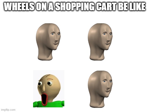 Wheels on a shopping cart | WHEELS ON A SHOPPING CART BE LIKE | image tagged in baldi,meme man | made w/ Imgflip meme maker