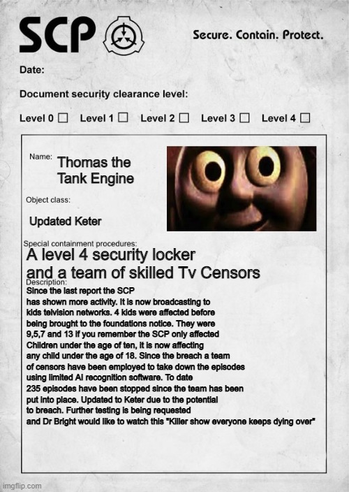 Thomas the Train Updated | Thomas the Tank Engine; Updated Keter; A level 4 security locker and a team of skilled Tv Censors; Since the last report the SCP has shown more activity. It is now broadcasting to kids telvision networks. 4 kids were affected before being brought to the foundations notice. They were 9,5,7 and 13 if you remember the SCP only affected Children under the age of ten, it is now affecting any child under the age of 18. Since the breach a team of censors have been employed to take down the episodes using limited AI recognition software. To date 235 episodes have been stopped since the team has been put into place. Updated to Keter due to the potential to breach. Further testing is being requested and Dr Bright would like to watch this "Killer show everyone keeps dying over" | image tagged in scp document | made w/ Imgflip meme maker