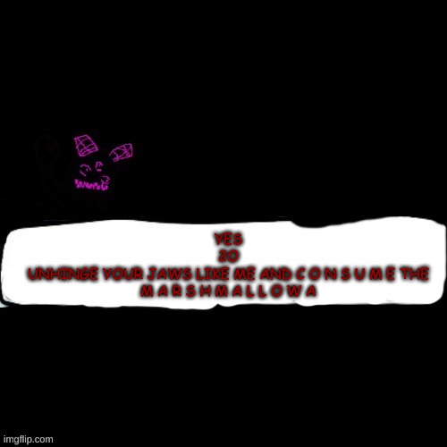 Corrupted Carlos says blank | YES
2O
UNHINGE YOUR JAWS LIKE ME AND C O N S U M E THE M A R S H M A L L O W A | image tagged in corrupted carlos says blank | made w/ Imgflip meme maker