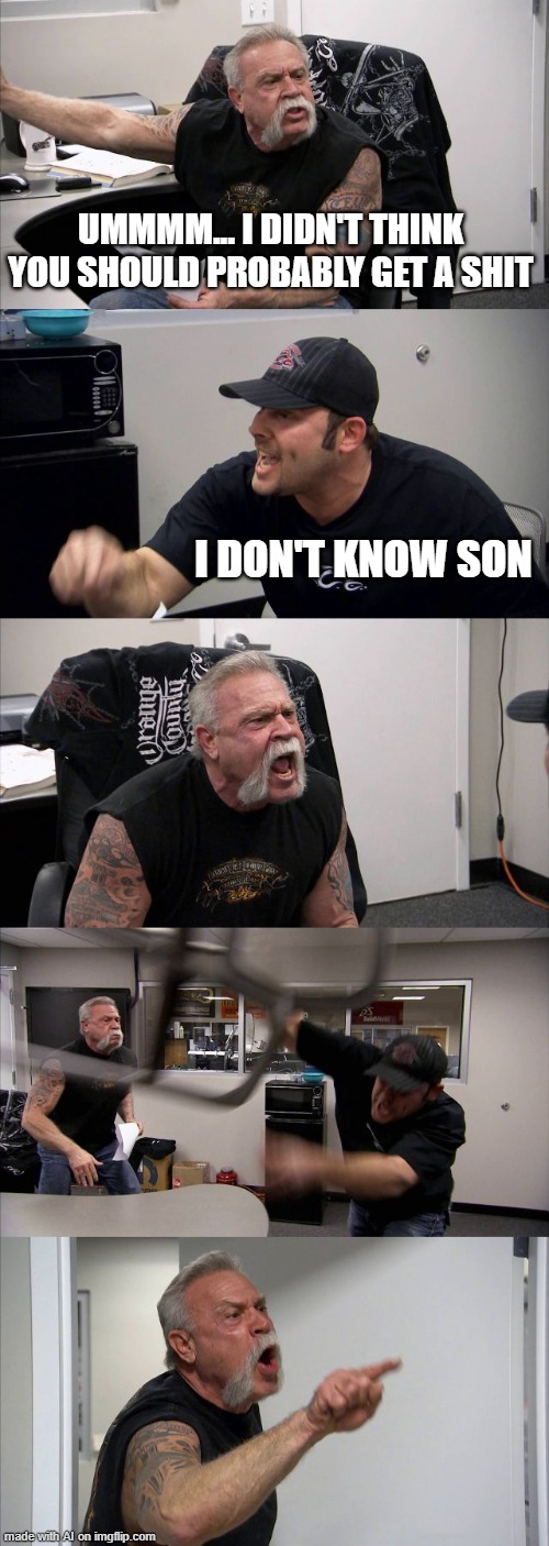the AI is a shitpost genorator | UMMMM... I DIDN'T THINK YOU SHOULD PROBABLY GET A SHIT; I DON'T KNOW SON | image tagged in memes,american chopper argument,ai | made w/ Imgflip meme maker