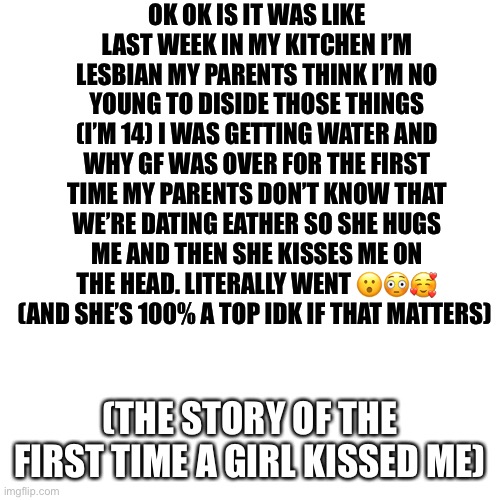 Blank Transparent Square | OK OK IS IT WAS LIKE LAST WEEK IN MY KITCHEN I’M LESBIAN MY PARENTS THINK I’M NO YOUNG TO DISIDE THOSE THINGS (I’M 14) I WAS GETTING WATER AND WHY GF WAS OVER FOR THE FIRST TIME MY PARENTS DON’T KNOW THAT WE’RE DATING EATHER SO SHE HUGS ME AND THEN SHE KISSES ME ON THE HEAD. LITERALLY WENT 😮😳🥰 (AND SHE’S 100% A TOP IDK IF THAT MATTERS); (THE STORY OF THE FIRST TIME A GIRL KISSED ME) | image tagged in memes,blank transparent square,lgbtq,girl kiss,first girl kiss,ahhhhhhhhhhhhh | made w/ Imgflip meme maker