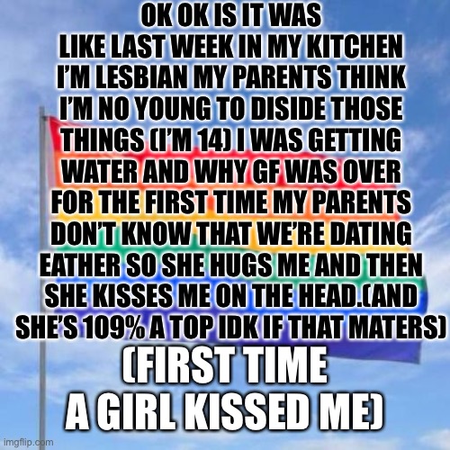 Gay pride flag | OK OK IS IT WAS LIKE LAST WEEK IN MY KITCHEN I’M LESBIAN MY PARENTS THINK I’M NO YOUNG TO DISIDE THOSE THINGS (I’M 14) I WAS GETTING WATER AND WHY GF WAS OVER FOR THE FIRST TIME MY PARENTS DON’T KNOW THAT WE’RE DATING EATHER SO SHE HUGS ME AND THEN SHE KISSES ME ON THE HEAD.(AND SHE’S 109% A TOP IDK IF THAT MATERS); (FIRST TIME A GIRL KISSED ME) | image tagged in gay pride flag,girl kiss,first girl kiss,shhhhiiiiissshhh | made w/ Imgflip meme maker