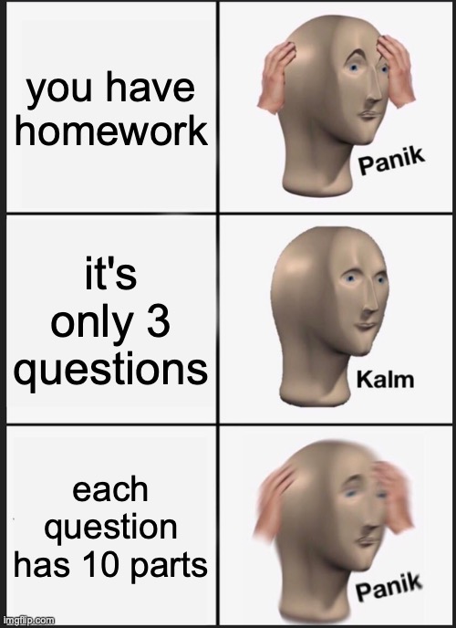 too much homework | you have homework; it's only 3 questions; each question has 10 parts | image tagged in memes,panik kalm panik | made w/ Imgflip meme maker