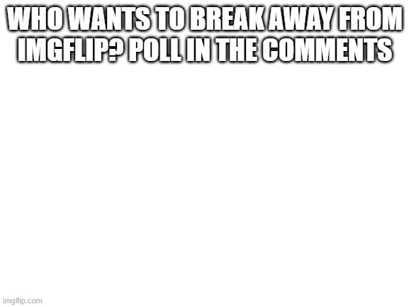Say yes or no | WHO WANTS TO BREAK AWAY FROM IMGFLIP? POLL IN THE COMMENTS | image tagged in blank white template | made w/ Imgflip meme maker