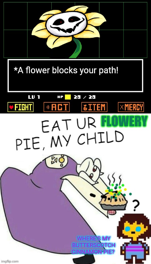 Toriel keeps making bad pies! | *A flower blocks your path! FLOWERY; WHERE'S MY BUTTERSCOTCH CINNAMON PIE? | image tagged in undertale - toriel,flowey,pie,morrrrrr pies,undertale,memes | made w/ Imgflip meme maker