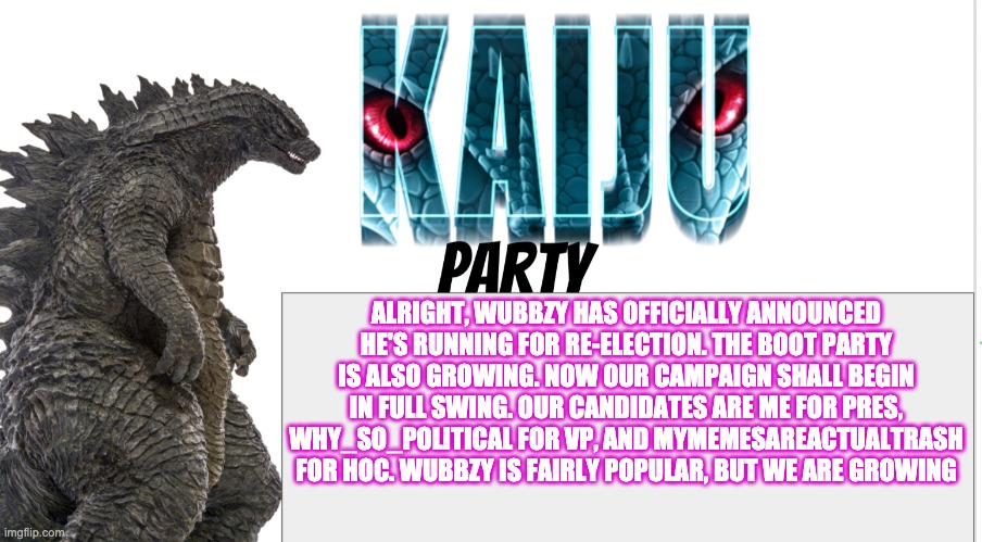 Kaiju Party announcement | ALRIGHT, WUBBZY HAS OFFICIALLY ANNOUNCED HE'S RUNNING FOR RE-ELECTION. THE BOOT PARTY IS ALSO GROWING. NOW OUR CAMPAIGN SHALL BEGIN IN FULL SWING. OUR CANDIDATES ARE ME FOR PRES, WHY_SO_POLITICAL FOR VP, AND MYMEMESAREACTUALTRASH FOR HOC. WUBBZY IS FAIRLY POPULAR, BUT WE ARE GROWING | image tagged in kaiju party announcement | made w/ Imgflip meme maker