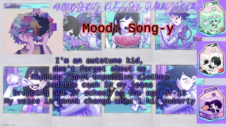 h i | Mood: Song-y; I'm an autotune kid, don't forget about me
Rapping 'bout expensive clothes
And the cash in my jeans
Dropping out of school at the age of 13
My voice is gonna change when I hit puberty | image tagged in nonbinary_russian_gummy omori photos temp | made w/ Imgflip meme maker