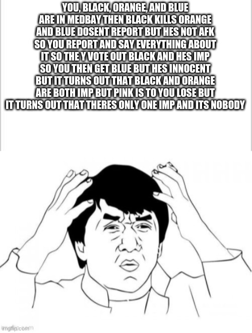 i have been in this situation before | YOU, BLACK, ORANGE, AND BLUE ARE IN MEDBAY THEN BLACK KILLS ORANGE AND BLUE DOSENT REPORT BUT HES NOT AFK SO YOU REPORT AND SAY EVERYTHING ABOUT IT SO THE Y VOTE OUT BLACK AND HES IMP SO YOU THEN GET BLUE BUT HES INNOCENT BUT IT TURNS OUT THAT BLACK AND ORANGE ARE BOTH IMP BUT PINK IS TO YOU LOSE BUT IT TURNS OUT THAT THERES ONLY ONE IMP AND ITS NOBODY | image tagged in white background,among us | made w/ Imgflip meme maker