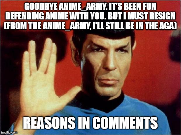 Spock goodbye | GOODBYE ANIME_ARMY. IT'S BEEN FUN DEFENDING ANIME WITH YOU. BUT I MUST RESIGN (FROM THE ANIME_ARMY, I'LL STILL BE IN THE AGA); REASONS IN COMMENTS | image tagged in spock goodbye | made w/ Imgflip meme maker