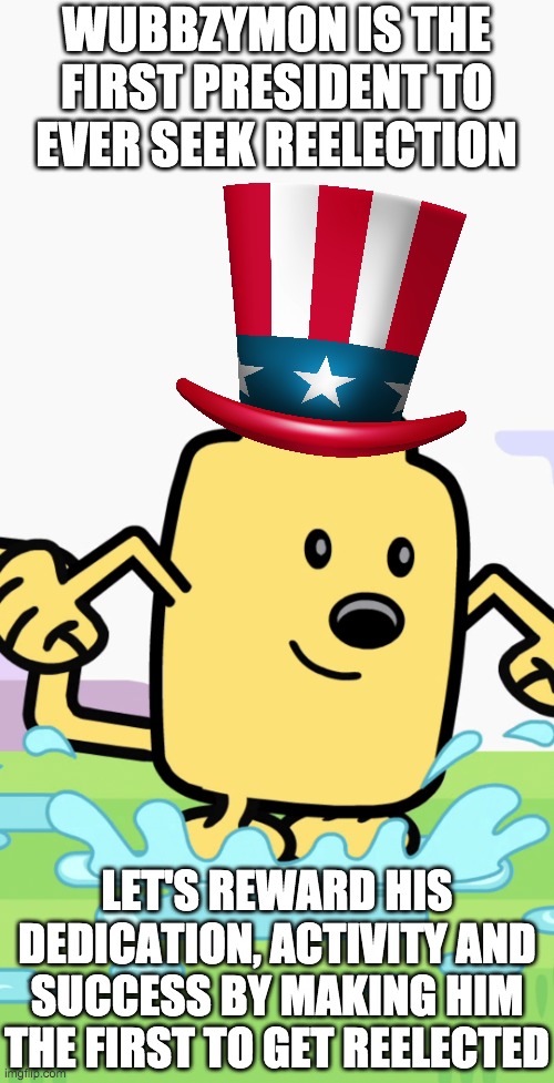I'm also considering becoming the first HOC to run for reelection. | WUBBZYMON IS THE FIRST PRESIDENT TO EVER SEEK REELECTION; LET'S REWARD HIS DEDICATION, ACTIVITY AND SUCCESS BY MAKING HIM THE FIRST TO GET REELECTED | image tagged in memes,politics,election,wubbzy | made w/ Imgflip meme maker