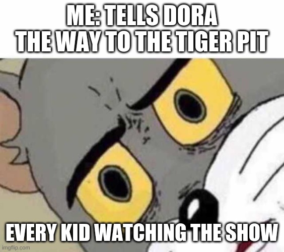 hungy? | ME: TELLS DORA THE WAY TO THE TIGER PIT; EVERY KID WATCHING THE SHOW | image tagged in tom cat unsettled close up,dora | made w/ Imgflip meme maker