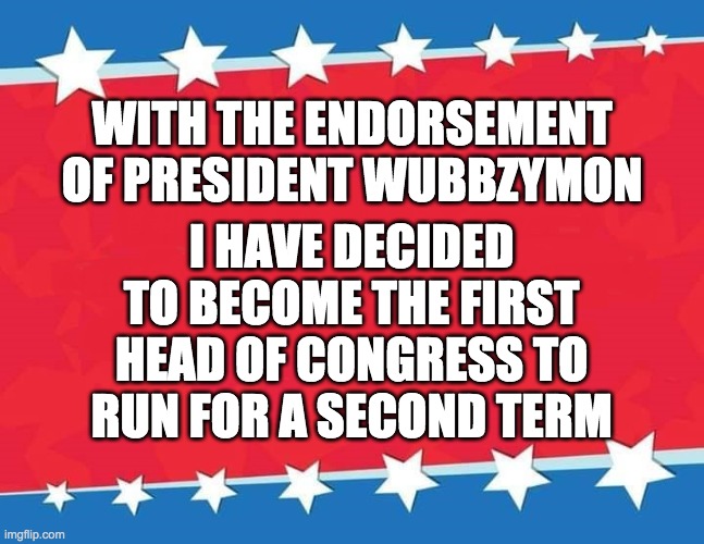 Hopefully I'll also be the first to get reelected. Vote me for HOC and Wubbzy for president! | I HAVE DECIDED TO BECOME THE FIRST HEAD OF CONGRESS TO RUN FOR A SECOND TERM; WITH THE ENDORSEMENT OF PRESIDENT WUBBZYMON | image tagged in memes,politics,campaign,election,vote | made w/ Imgflip meme maker