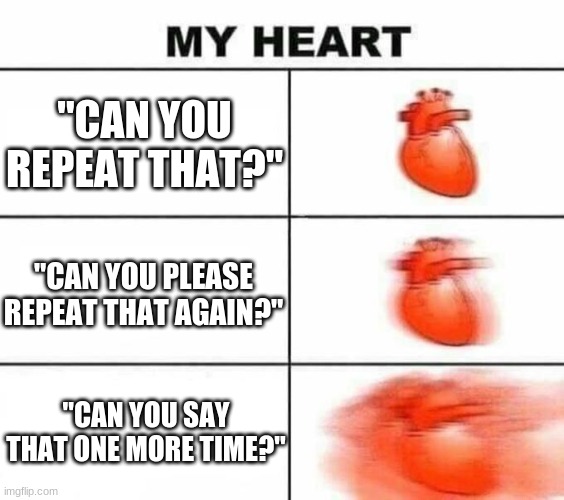 When you can't hear well | "CAN YOU REPEAT THAT?"; "CAN YOU PLEASE REPEAT THAT AGAIN?"; "CAN YOU SAY THAT ONE MORE TIME?" | image tagged in my heart blank | made w/ Imgflip meme maker