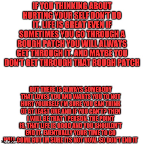 Blank Transparent Square Meme | IF YOU THINKING ABOUT HURTING YOUR SELF DON'T DO IT. LIFE IS GREAT EVEN IF SOMETIMES YOU GO THROUGH A ROUGH PATCH YOU WILL ALWAYS GET THROUGH IT. AND MAYBE YOU DON'T GET THROUGH THAT ROUGH PATCH; BUT THERE IS ALWAYS SOMEBODY THAT LOVES YOU AND WANTS YOU TO NOT HURT YOURSELF I'M SURE YOU CAN THINK OF AT LEAST ONE AND IF YOU CAN'T? THEN I WILL BE THAT 1 PERSON. THE POINT IS, THAT LIFE IS GOOD AND YOU SHOULDN'T END IT. EVENTUALLY YOUR TIME TO GO WILL COME BUT IM SURE ITS NOT NOW. SO DON'T END IT | image tagged in memes,blank transparent square | made w/ Imgflip meme maker