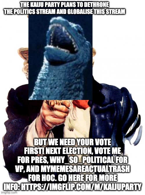 Uncle Sam | THE KAIJU PARTY PLANS TO DETHRONE THE POLITICS STREAM AND GLOBALISE THIS STREAM; BUT WE NEED YOUR VOTE FIRST! NEXT ELECTION, VOTE ME FOR PRES, WHY_SO_POLITICAL FOR VP, AND MYMEMESAREACTUALTRASH FOR HOC. GO HERE FOR MORE INFO: HTTPS://IMGFLIP.COM/M/KAIJUPARTY | image tagged in memes,uncle sam | made w/ Imgflip meme maker