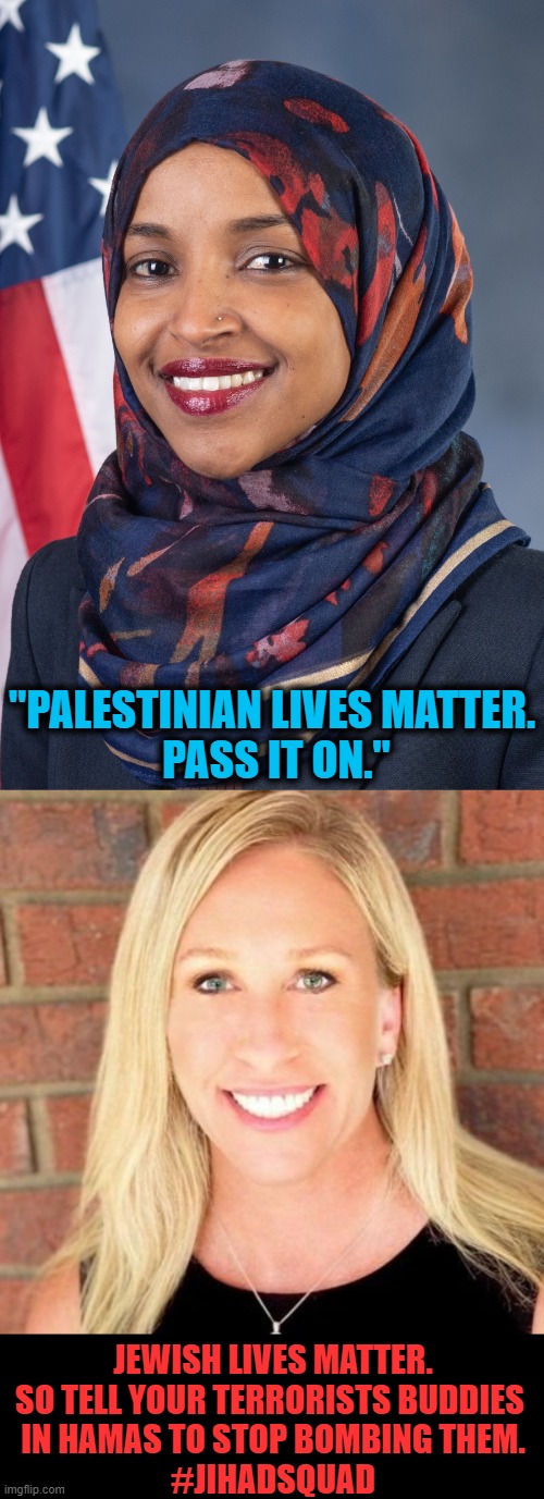 Ilhan Omar vs Marjorie Taylor Greene | "PALESTINIAN LIVES MATTER.
 PASS IT ON."; JEWISH LIVES MATTER.

SO TELL YOUR TERRORISTS BUDDIES 
IN HAMAS TO STOP BOMBING THEM.

#JIHADSQUAD | image tagged in politics,democrats,republicans,evil vs good | made w/ Imgflip meme maker