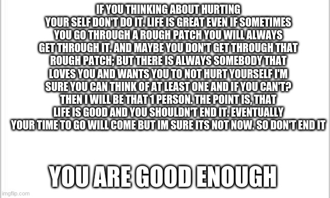 white background | IF YOU THINKING ABOUT HURTING YOUR SELF DON'T DO IT. LIFE IS GREAT EVEN IF SOMETIMES YOU GO THROUGH A ROUGH PATCH YOU WILL ALWAYS GET THROUGH IT. AND MAYBE YOU DON'T GET THROUGH THAT ROUGH PATCH; BUT THERE IS ALWAYS SOMEBODY THAT LOVES YOU AND WANTS YOU TO NOT HURT YOURSELF I'M SURE YOU CAN THINK OF AT LEAST ONE AND IF YOU CAN'T? THEN I WILL BE THAT 1 PERSON. THE POINT IS, THAT LIFE IS GOOD AND YOU SHOULDN'T END IT. EVENTUALLY YOUR TIME TO GO WILL COME BUT IM SURE ITS NOT NOW. SO DON'T END IT; YOU ARE GOOD ENOUGH | image tagged in white background | made w/ Imgflip meme maker