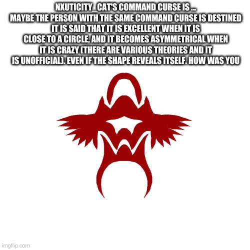 this is from shindanmaker and this is what i got... | NXUTICITY_CAT'S COMMAND CURSE IS ...
MAYBE THE PERSON WITH THE SAME COMMAND CURSE IS DESTINED
IT IS SAID THAT IT IS EXCELLENT WHEN IT IS CLOSE TO A CIRCLE, AND IT BECOMES ASYMMETRICAL WHEN IT IS CRAZY (THERE ARE VARIOUS THEORIES AND IT IS UNOFFICIAL). EVEN IF THE SHAPE REVEALS ITSELF. HOW WAS YOU | image tagged in memes | made w/ Imgflip meme maker