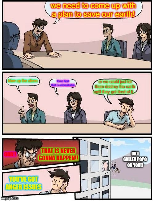 Boardroom Meeting Suggestion Meme | we need to come up with a plan to save our earth! blow up the aliens; force field that is unbreakable; or we could just let them destroy the earth until they get tired of it... GRR!! OK I CALLED POPO ON YOU!! THAT IS NEVER GONNA HAPPEN!! YOU'VE GOT ANGER ISSUES | image tagged in memes,boardroom meeting suggestion | made w/ Imgflip meme maker