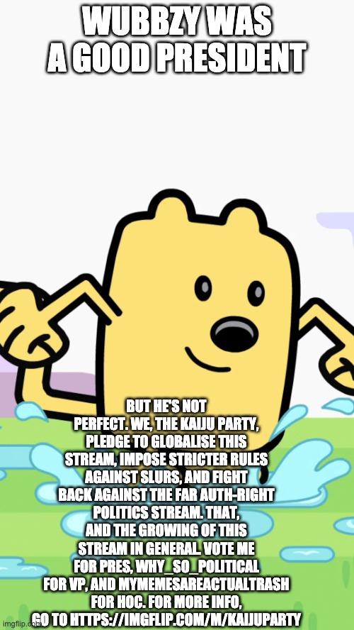 (note from mine turtle) please narrow down on the posts kaijuu party | WUBBZY WAS A GOOD PRESIDENT; BUT HE'S NOT PERFECT. WE, THE KAIJU PARTY, PLEDGE TO GLOBALISE THIS STREAM, IMPOSE STRICTER RULES AGAINST SLURS, AND FIGHT BACK AGAINST THE FAR AUTH-RIGHT POLITICS STREAM. THAT, AND THE GROWING OF THIS STREAM IN GENERAL. VOTE ME FOR PRES, WHY_SO_POLITICAL FOR VP, AND MYMEMESAREACTUALTRASH FOR HOC. FOR MORE INFO, GO TO HTTPS://IMGFLIP.COM/M/KAIJUPARTY | image tagged in wubbzy jumping in puddles | made w/ Imgflip meme maker