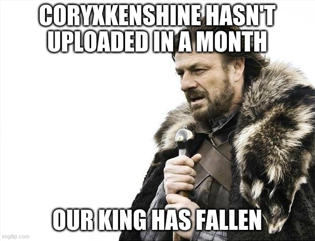 big sad | CORYXKENSHINE HASN'T UPLOADED IN A MONTH; OUR KING HAS FALLEN | image tagged in memes,brace yourselves x is coming | made w/ Imgflip meme maker