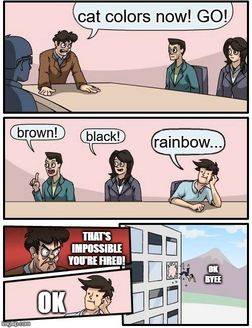 Boardroom Meeting Suggestion Meme | cat colors now! GO! brown! black! rainbow... THAT'S IMPOSSIBLE YOU'RE FIRED! OK
BYEE; OK | image tagged in memes,boardroom meeting suggestion | made w/ Imgflip meme maker