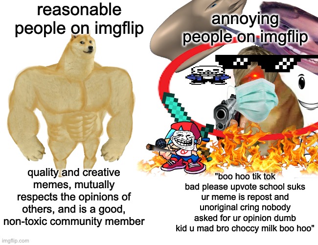 please just | reasonable people on imgflip; annoying people on imgflip; quality and creative memes, mutually respects the opinions of others, and is a good, non-toxic community member; "boo hoo tik tok bad please upvote school suks ur meme is repost and unoriginal cring nobody asked for ur opinion dumb kid u mad bro choccy milk boo hoo" | image tagged in imgflip users,buff doge vs cheems,memes,pleae stop already,do people even read these | made w/ Imgflip meme maker