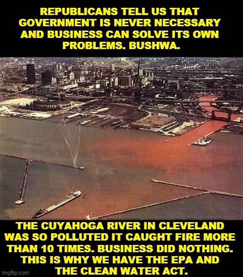 History teaches us that business can't be trusted to clean up after itself. | REPUBLICANS TELL US THAT 
GOVERNMENT IS NEVER NECESSARY 
AND BUSINESS CAN SOLVE ITS OWN 
PROBLEMS. BUSHWA. THE CUYAHOGA RIVER IN CLEVELAND 
WAS SO POLLUTED IT CAUGHT FIRE MORE 
THAN 10 TIMES. BUSINESS DID NOTHING. 
THIS IS WHY WE HAVE THE EPA AND 
THE CLEAN WATER ACT. | image tagged in pollution,clean,water,epa | made w/ Imgflip meme maker