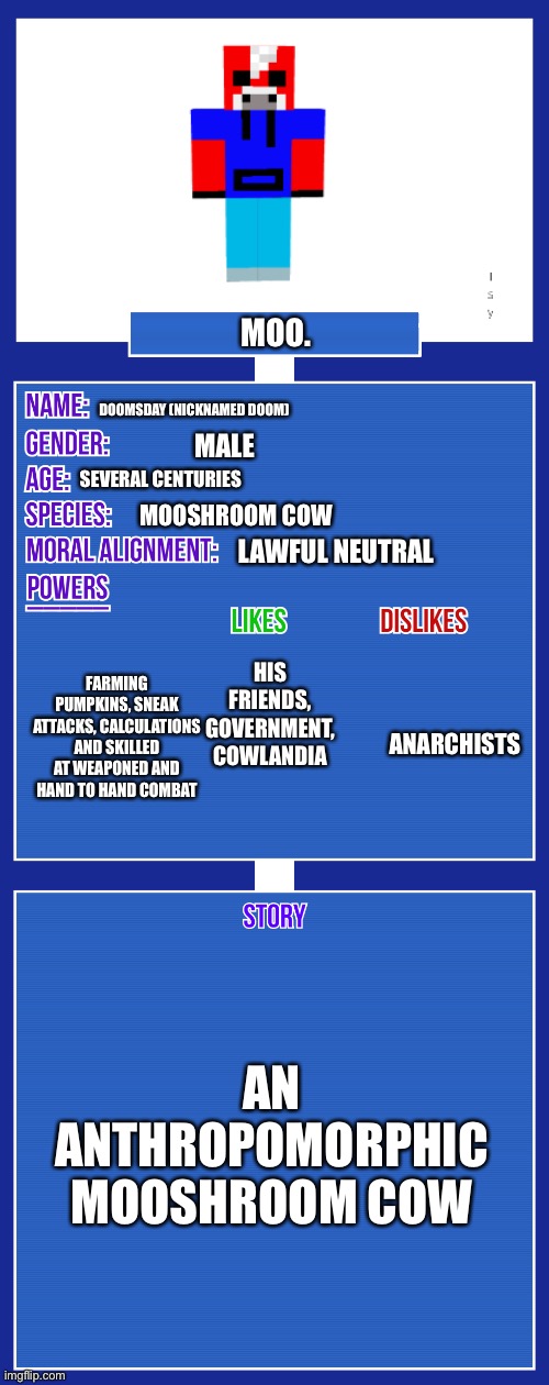 Moo. (Also new oc) | MOO. DOOMSDAY (NICKNAMED DOOM); MALE; SEVERAL CENTURIES; MOOSHROOM COW; LAWFUL NEUTRAL; HIS FRIENDS, GOVERNMENT, COWLANDIA; FARMING PUMPKINS, SNEAK ATTACKS, CALCULATIONS AND SKILLED AT WEAPONED AND HAND TO HAND COMBAT; ANARCHISTS; AN ANTHROPOMORPHIC MOOSHROOM COW | image tagged in oc full showcase v2 | made w/ Imgflip meme maker