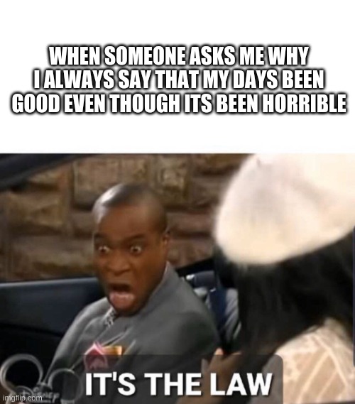 What am I supposed to do, tell them that my life is miserable and make them feel bad for me | WHEN SOMEONE ASKS ME WHY I ALWAYS SAY THAT MY DAYS BEEN GOOD EVEN THOUGH ITS BEEN HORRIBLE | image tagged in it's the law | made w/ Imgflip meme maker