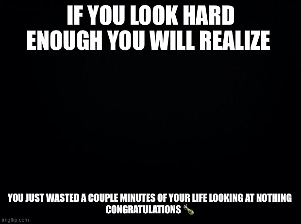 Congratulations | IF YOU LOOK HARD ENOUGH YOU WILL REALIZE; YOU JUST WASTED A COUPLE MINUTES OF YOUR LIFE LOOKING AT NOTHING 
CONGRATULATIONS 🍾 | image tagged in black background | made w/ Imgflip meme maker