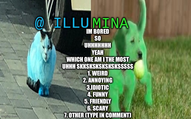 illumina new temp | IM BORED
SO
UHHHHHHH
YEAH
WHICH ONE AM I THE MOST
UHHH SKKSKSKSKSKSKSSSSS
1. WEIRD
2. ANNOYING
3.IDIOTIC
4. FUNNY
5. FRIENDLY
6. SCARY
7. OTHER (TYPE IN COMMENT) | image tagged in illumina new temp | made w/ Imgflip meme maker