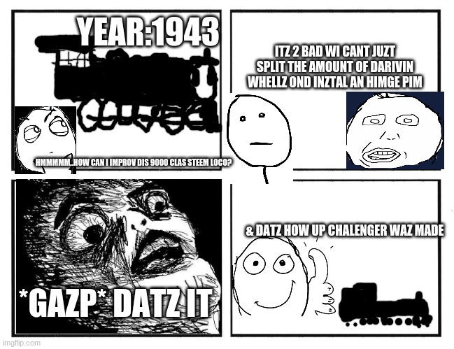 up chaalenger story | YEAR:1943; ITZ 2 BAD WI CANT JUZT SPLIT THE AMOUNT OF DARIVIN WHELLZ OND INZTAL AN HIMGE PIM; HMMMMM..HOW CAN I IMPROV DIS 9000 CLAS STEEM LOCO? & DATZ HOW UP CHALENGER WAZ MADE; *GAZP* DATZ IT | image tagged in rage comic template,trains | made w/ Imgflip meme maker