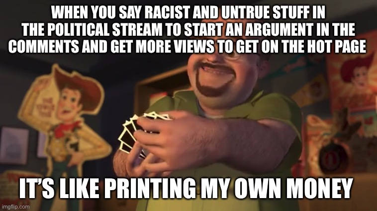 We all do it | WHEN YOU SAY RACIST AND UNTRUE STUFF IN THE POLITICAL STREAM TO START AN ARGUMENT IN THE COMMENTS AND GET MORE VIEWS TO GET ON THE HOT PAGE; IT’S LIKE PRINTING MY OWN MONEY | image tagged in it's like printing my own money | made w/ Imgflip meme maker