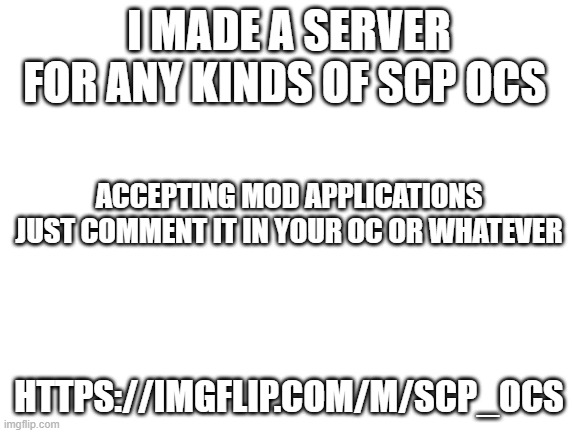 Blank White Template | I MADE A SERVER FOR ANY KINDS OF SCP OCS; ACCEPTING MOD APPLICATIONS JUST COMMENT IT IN YOUR OC OR WHATEVER; HTTPS://IMGFLIP.COM/M/SCP_OCS | image tagged in blank white template | made w/ Imgflip meme maker