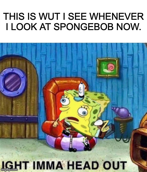 Spongebob Ight Imma Head Out Meme | THIS IS WUT I SEE WHENEVER I LOOK AT SPONGEBOB NOW. | image tagged in memes,spongebob ight imma head out | made w/ Imgflip meme maker