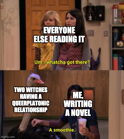 Whatcha Got There? | EVERYONE ELSE READING IT; TWO WITCHES HAVING A QUEERPLATONIC RELATIONSHIP; ME, WRITING A NOVEL | image tagged in whatcha got there | made w/ Imgflip meme maker