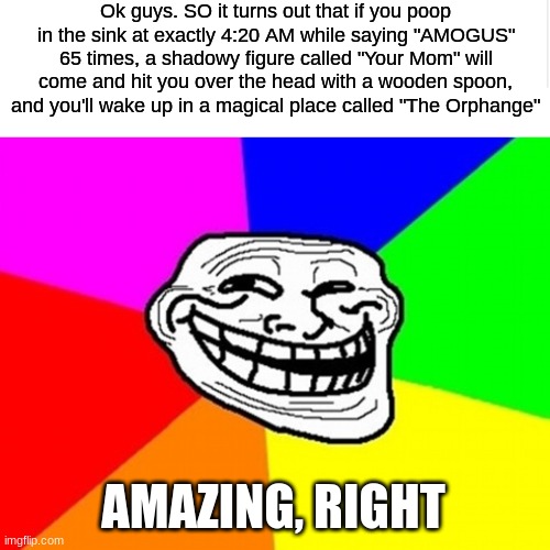 O O F | Ok guys. SO it turns out that if you poop in the sink at exactly 4:20 AM while saying "AMOGUS" 65 times, a shadowy figure called "Your Mom" will come and hit you over the head with a wooden spoon, and you'll wake up in a magical place called "The Orphange"; AMAZING, RIGHT | image tagged in blank meme template,memes,troll face colored,stupid,amogus | made w/ Imgflip meme maker