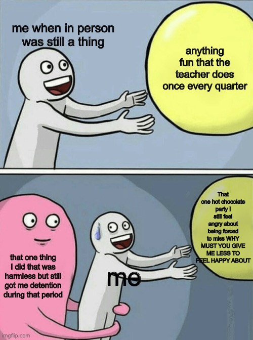 Running Away Balloon Meme | me when in person was still a thing; anything fun that the teacher does once every quarter; That one hot chocolate party I still feel angry about being forced to miss WHY MUST YOU GIVE ME LESS TO FEEL HAPPY ABOUT; that one thing I did that was harmless but still got me detention during that period; me | image tagged in memes,running away balloon | made w/ Imgflip meme maker