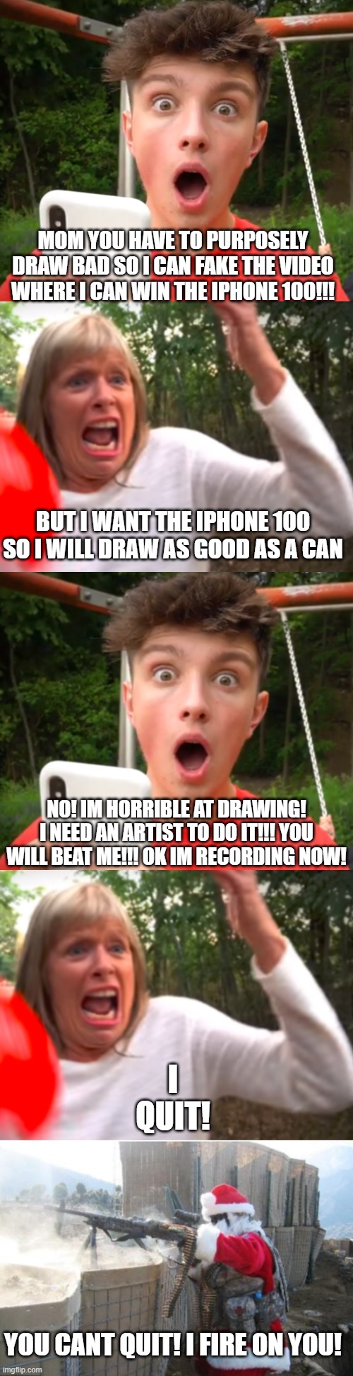 MOM YOU HAVE TO PURPOSELY DRAW BAD SO I CAN FAKE THE VIDEO WHERE I CAN WIN THE IPHONE 100!!! BUT I WANT THE IPHONE 100 SO I WILL DRAW AS GOOD AS A CAN; NO! IM HORRIBLE AT DRAWING! I NEED AN ARTIST TO DO IT!!! YOU WILL BEAT ME!!! OK IM RECORDING NOW! I QUIT! YOU CANT QUIT! I FIRE ON YOU! | image tagged in morgz is an idiot | made w/ Imgflip meme maker
