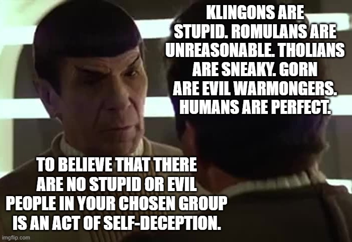 humans are diverse | KLINGONS ARE STUPID. ROMULANS ARE UNREASONABLE. THOLIANS ARE SNEAKY. GORN ARE EVIL WARMONGERS. HUMANS ARE PERFECT. TO BELIEVE THAT THERE ARE NO STUPID OR EVIL PEOPLE IN YOUR CHOSEN GROUP IS AN ACT OF SELF-DECEPTION. | image tagged in star trek v little vague spock kirk,left,right,middle | made w/ Imgflip meme maker