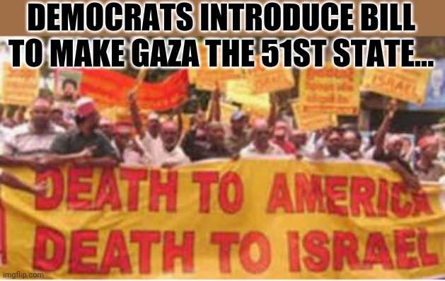 Democrats introduce bill to make Gaza the 51st state.. | DEMOCRATS INTRODUCE BILL TO MAKE GAZA THE 51ST STATE... | image tagged in democrats,middle east,war | made w/ Imgflip meme maker