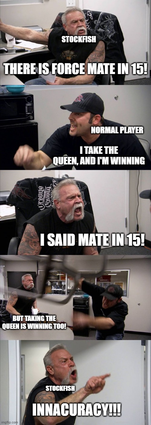 Stockfish analyses | STOCKFISH; THERE IS FORCE MATE IN 15! NORMAL PLAYER; I TAKE THE QUEEN, AND I'M WINNING; I SAID MATE IN 15! BUT TAKING THE QUEEN IS WINNING TOO! STOCKFISH; INNACURACY!!! | image tagged in memes,american chopper argument | made w/ Imgflip meme maker