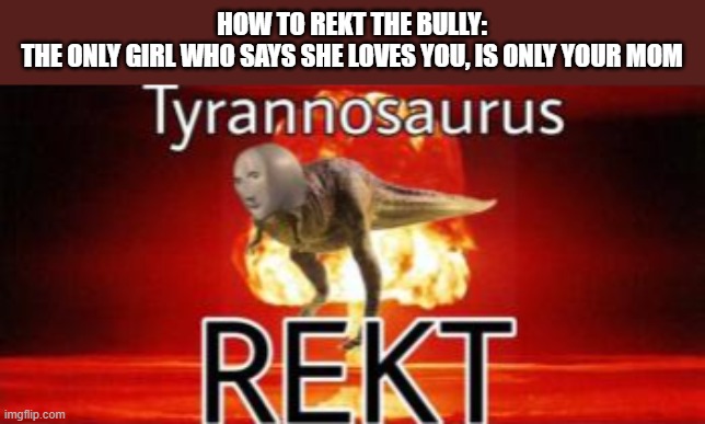 Tyrannosaurus REKT | HOW TO REKT THE BULLY:
THE ONLY GIRL WHO SAYS SHE LOVES YOU, IS ONLY YOUR MOM | image tagged in tyrannosaurus rekt | made w/ Imgflip meme maker