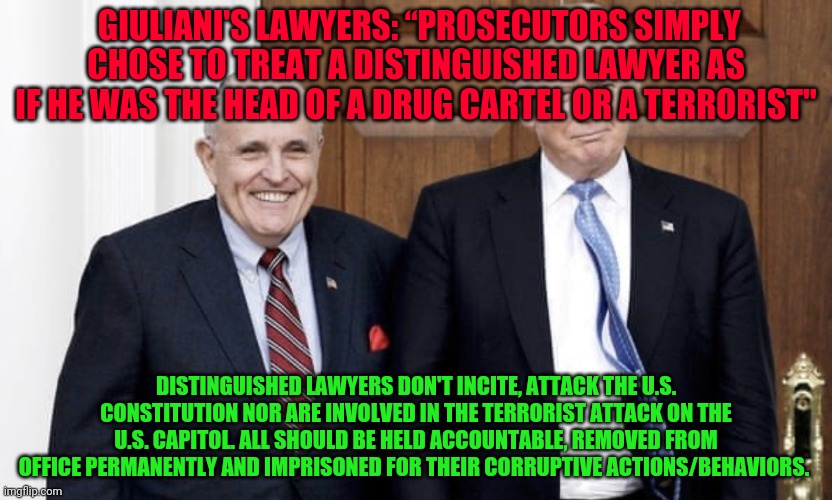 Trump Giuliani |  GIULIANI'S LAWYERS: “PROSECUTORS SIMPLY CHOSE TO TREAT A DISTINGUISHED LAWYER AS IF HE WAS THE HEAD OF A DRUG CARTEL OR A TERRORIST"; DISTINGUISHED LAWYERS DON'T INCITE, ATTACK THE U.S. CONSTITUTION NOR ARE INVOLVED IN THE TERRORIST ATTACK ON THE U.S. CAPITOL. ALL SHOULD BE HELD ACCOUNTABLE, REMOVED FROM OFFICE PERMANENTLY AND IMPRISONED FOR THEIR CORRUPTIVE ACTIONS/BEHAVIORS. | image tagged in trump giuliani | made w/ Imgflip meme maker