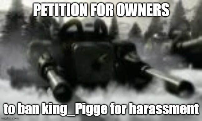 Apocalypse tank | PETITION FOR OWNERS; to ban king_Pigge for harassment | image tagged in apocalypse tank | made w/ Imgflip meme maker