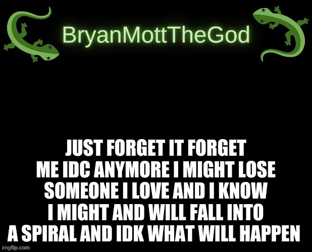 lizard Bryan bigger | JUST FORGET IT FORGET ME IDC ANYMORE I MIGHT LOSE SOMEONE I LOVE AND I KNOW I MIGHT AND WILL FALL INTO A SPIRAL AND IDK WHAT WILL HAPPEN | image tagged in lizard bryan bigger | made w/ Imgflip meme maker