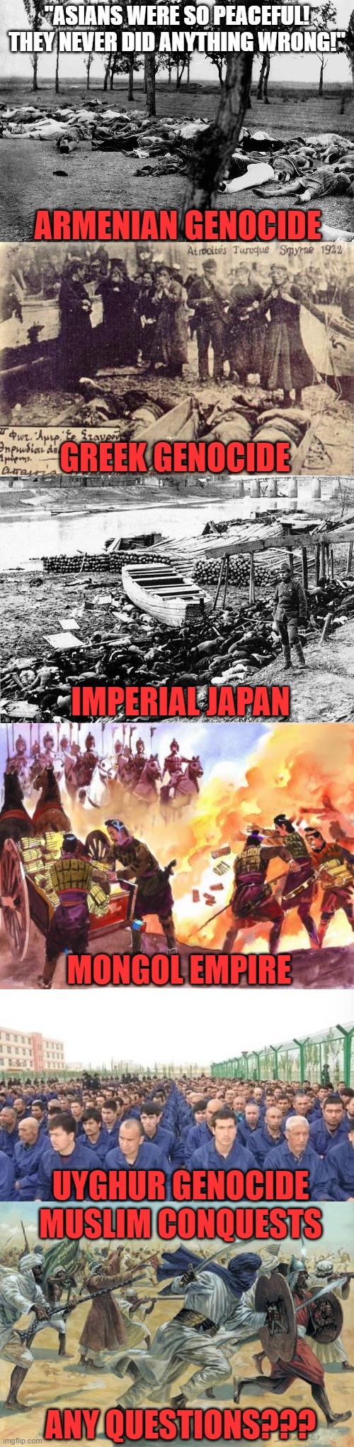 "Asians were so peaceful! They never did anything wrong!" | "ASIANS WERE SO PEACEFUL! THEY NEVER DID ANYTHING WRONG!"; ARMENIAN GENOCIDE; GREEK GENOCIDE; IMPERIAL JAPAN; MONGOL EMPIRE; UYGHUR GENOCIDE; MUSLIM CONQUESTS; ANY QUESTIONS??? | image tagged in asian,genocide,greek,china,japan,memes | made w/ Imgflip meme maker