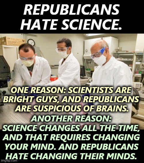 What is holding back our return to normal? | REPUBLICANS HATE SCIENCE. ONE REASON: SCIENTISTS ARE 
BRIGHT GUYS, AND REPUBLICANS 
ARE SUSPICIOUS OF BRAINS. ANOTHER REASON: SCIENCE CHANGES ALL THE TIME, AND THAT REQUIRES CHANGING YOUR MIND. AND REPUBLICANS HATE CHANGING THEIR MINDS. | image tagged in republicans,hate,science,suspicious,brains | made w/ Imgflip meme maker